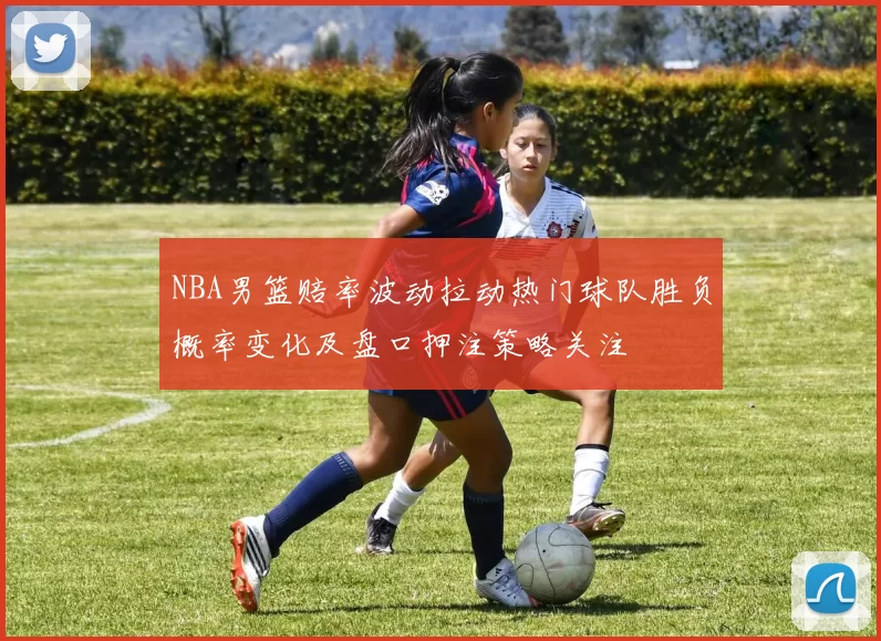 NBA男篮赔率波动拉动热门球队胜负概率变化及盘口押注策略关注