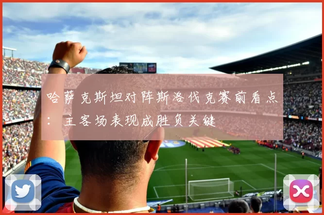 哈萨克斯坦对阵斯洛伐克赛前看点：主客场表现成胜负关键