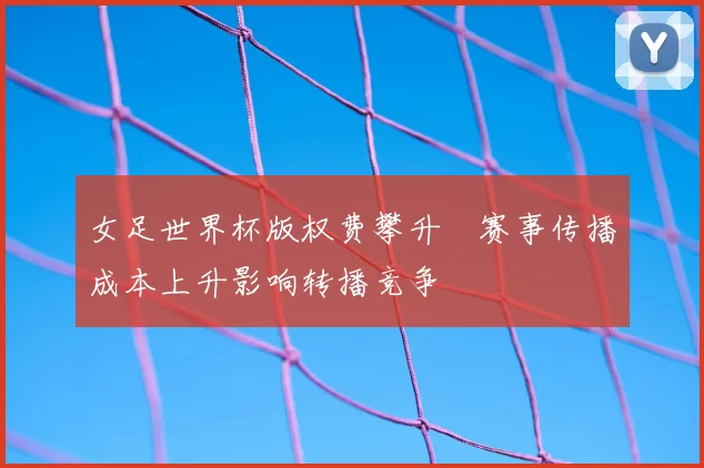 女足世界杯版权费攀升　赛事传播成本上升影响转播竞争