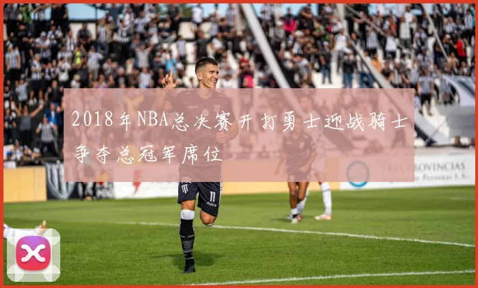 2018年NBA总决赛开打勇士迎战骑士争夺总冠军席位