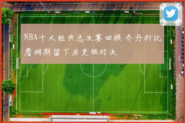 NBA十大经典总决赛回顾 乔丹科比詹姆斯留下历史级对决