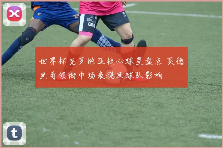 世界杯克罗地亚核心球星盘点 莫德里奇领衔中场表现及球队影响