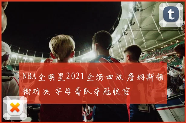 NBA全明星2021全场回放 詹姆斯领衔对决 字母哥队夺冠收官