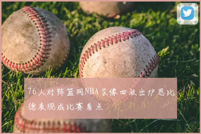 76人对阵篮网NBA录像回放出炉恩比德表现成比赛看点