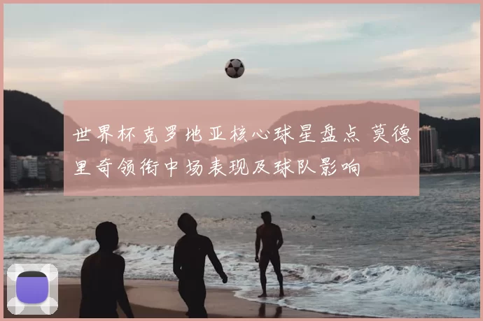 世界杯克罗地亚核心球星盘点 莫德里奇领衔中场表现及球队影响