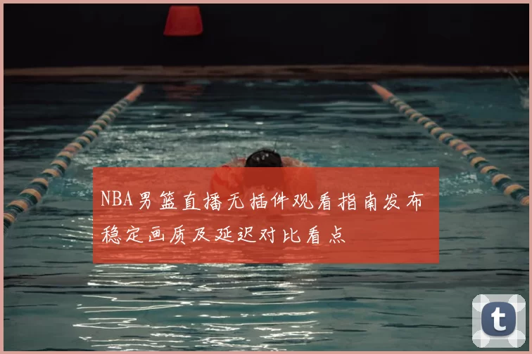 NBA男篮直播无插件观看指南发布 稳定画质及延迟对比看点