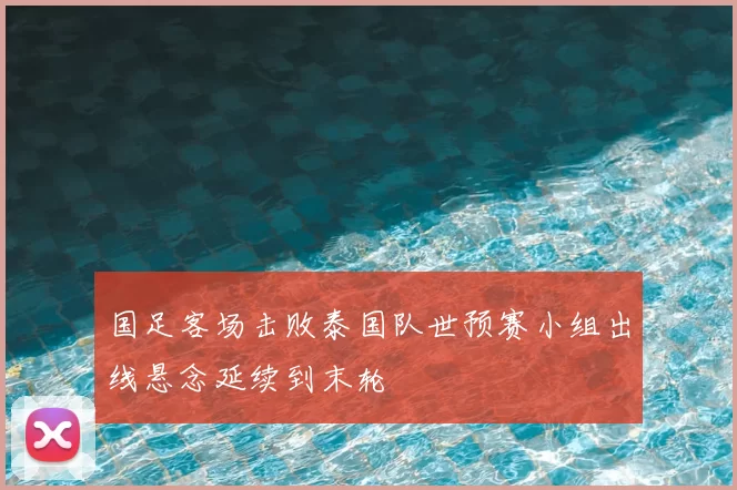 国足客场击败泰国队世预赛小组出线悬念延续到末轮