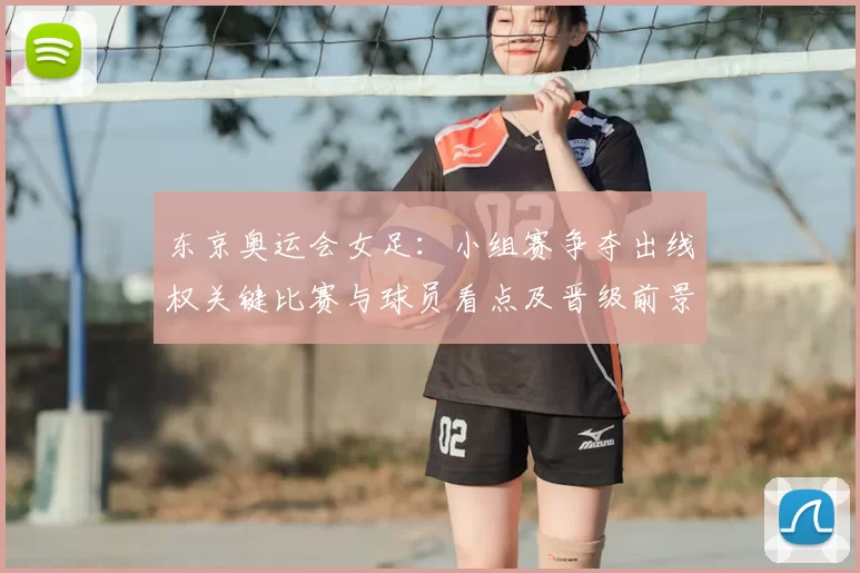 东京奥运会女足：小组赛争夺出线权关键比赛与球员看点及晋级前景