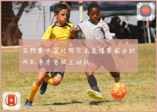 亚预赛中国对阵日本直播赛前分析两队争夺晋级主动权