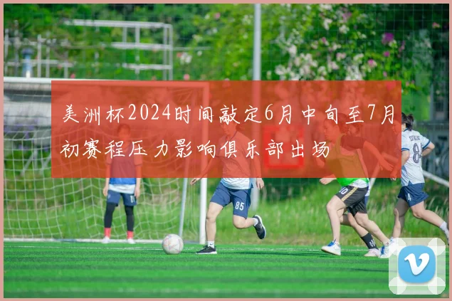 美洲杯2024时间敲定6月中旬至7月初赛程压力影响俱乐部出场