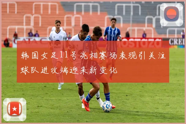 韩国女足11号亮相赛场表现引关注球队进攻端迎来新变化