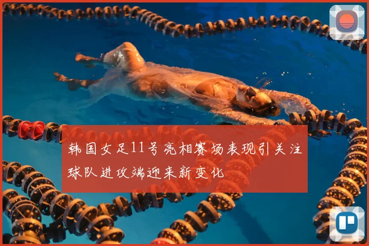 韩国女足11号亮相赛场表现引关注球队进攻端迎来新变化