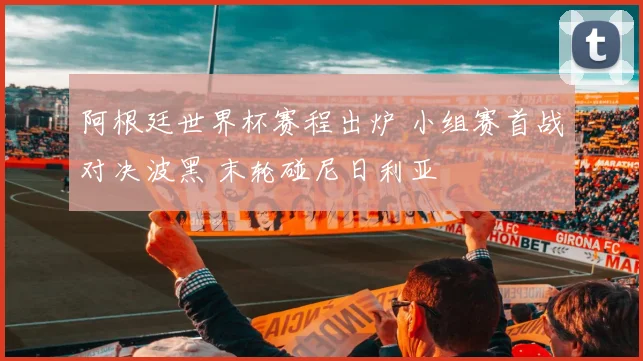 阿根廷世界杯赛程出炉 小组赛首战对决波黑 末轮碰尼日利亚
