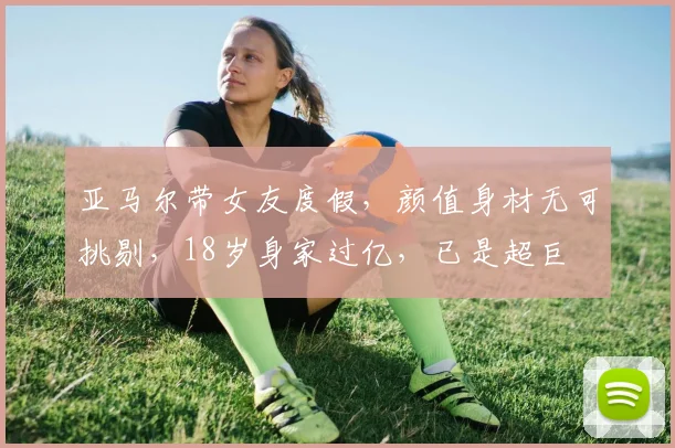 亚马尔带女友度假，颜值身材无可挑剔，18岁身家过亿，已是超巨