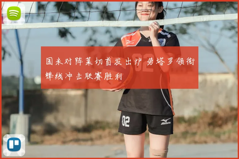 国米对阵莱切首发出炉 劳塔罗领衔锋线冲击联赛胜利